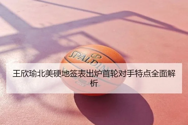 王欣瑜北美硬地签表出炉首轮对手特点全面解析