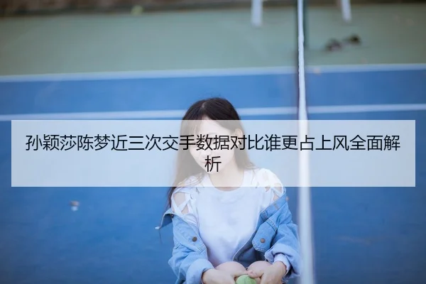 孙颖莎陈梦近三次交手数据对比谁更占上风全面解析