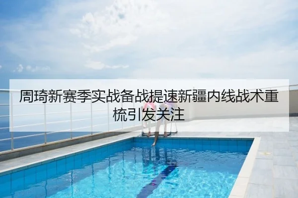 周琦新赛季实战备战提速新疆内线战术重梳引发关注