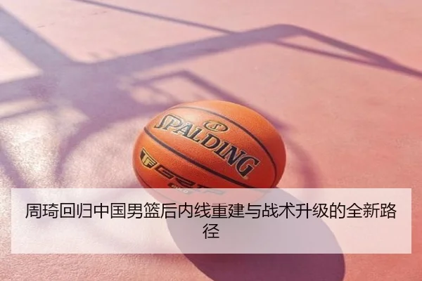 周琦回归中国男篮后内线重建与战术升级的全新路径