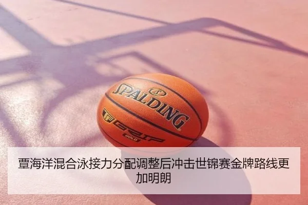 覃海洋混合泳接力分配调整后冲击世锦赛金牌路线更加明朗