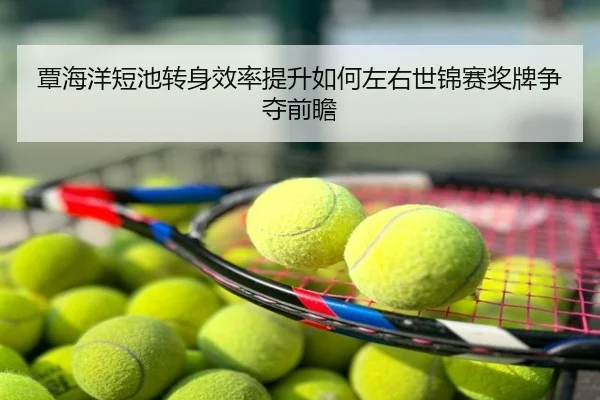 覃海洋短池转身效率提升如何左右世锦赛奖牌争夺前瞻