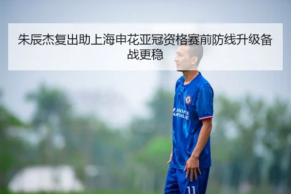 朱辰杰复出助上海申花亚冠资格赛前防线升级备战更稳