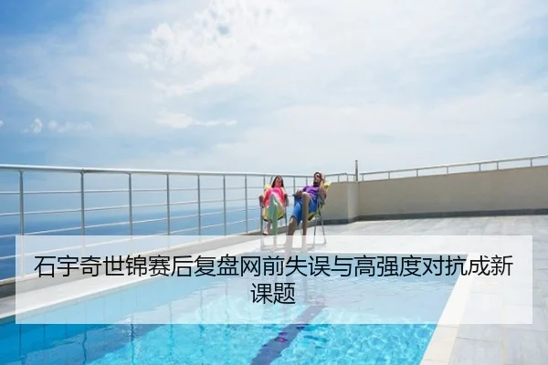 石宇奇世锦赛后复盘网前失误与高强度对抗成新课题