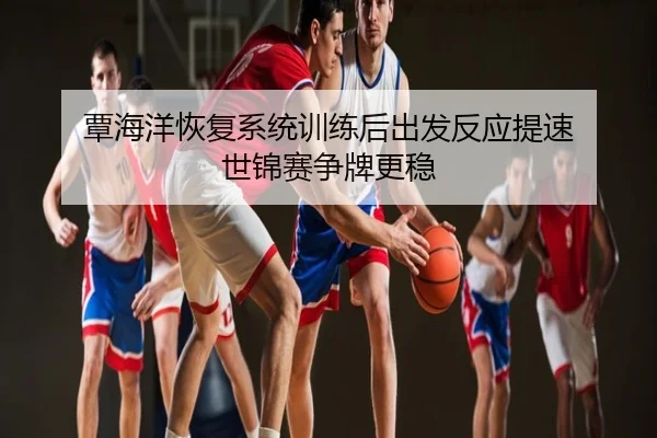 覃海洋恢复系统训练后出发反应提速 世锦赛争牌更稳