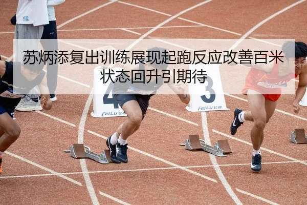 苏炳添复出训练展现起跑反应改善百米状态回升引期待
