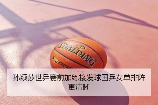 孙颖莎世乒赛前加练接发球国乒女单排阵更清晰