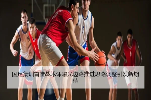 国足集训首堂战术课曝光边路推进思路调整引发新期待