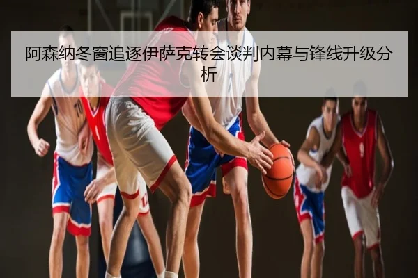 阿森纳冬窗追逐伊萨克转会谈判内幕与锋线升级分析