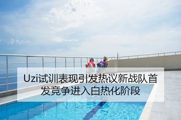 Uzi试训表现引发热议新战队首发竞争进入白热化阶段