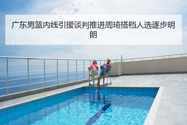 广东男篮内线引援谈判推进周琦搭档人选逐步明朗