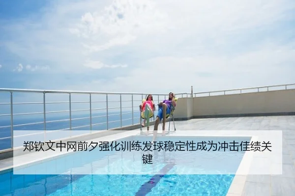 郑钦文中网前夕强化训练发球稳定性成为冲击佳绩关键