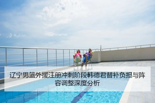 辽宁男篮外援注册冲刺阶段韩德君替补负担与阵容调整深度分析